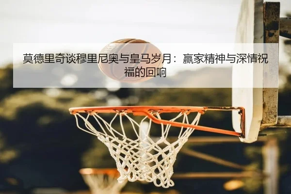 莫德里奇谈穆里尼奥与皇马岁月:赢家精神与深情祝福的回响